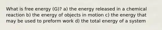 What is free energy (G)? a) the energy released in a chemical reaction b) the energy of objects in motion c) the energy that may be used to preform work d) the total energy of a system