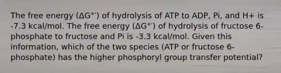 The free energy (ΔG°′) of hydrolysis of ATP to ADP, Pi, and H+ is -7.3 kcal/mol. The free energy (ΔG°′) of hydrolysis of fructose 6-phosphate to fructose and Pi is -3.3 kcal/mol. Given this information, which of the two species (ATP or fructose 6-phosphate) has the higher phosphoryl group transfer potential?