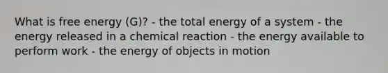 What is free energy (G)? - the total energy of a system - the energy released in a chemical reaction - the energy available to perform work - the energy of objects in motion