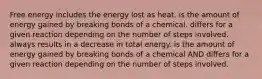 Free energy includes the energy lost as heat. is the amount of energy gained by breaking bonds of a chemical. differs for a given reaction depending on the number of steps involved. always results in a decrease in total energy. is the amount of energy gained by breaking bonds of a chemical AND differs for a given reaction depending on the number of steps involved.