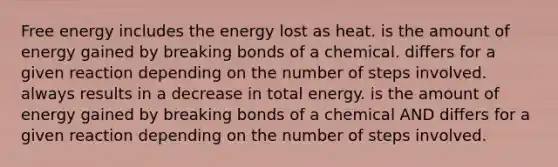 Free energy includes the energy lost as heat. is the amount of energy gained by breaking bonds of a chemical. differs for a given reaction depending on the number of steps involved. always results in a decrease in total energy. is the amount of energy gained by breaking bonds of a chemical AND differs for a given reaction depending on the number of steps involved.