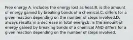 Free energy A. includes the energy lost as heat.B. is the amount of energy gained by breaking bonds of a chemical.C. differs for a given reaction depending on the number of steps involved.D. always results in a decrease in total energy.E. is the amount of energy gained by breaking bonds of a chemical AND differs for a given reaction depending on the number of steps involved.