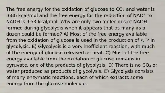 The free energy for the oxidation of glucose to CO₂ and water is -686 kcal/mol and the free energy for the reduction of NAD⁺ to NADH is +53 kcal/mol. Why are only two molecules of NADH formed during glycolysis when it appears that as many as a dozen could be formed? A) Most of the free energy available from the oxidation of glucose is used in the production of ATP in glycolysis. B) Glycolysis is a very inefficient reaction, with much of the energy of glucose released as heat. C) Most of the free energy available from the oxidation of glucose remains in pyruvate, one of the products of glycolysis. D) There is no CO₂ or water produced as products of glycolysis. E) Glycolysis consists of many enzymatic reactions, each of which extracts some energy from the glucose molecule.