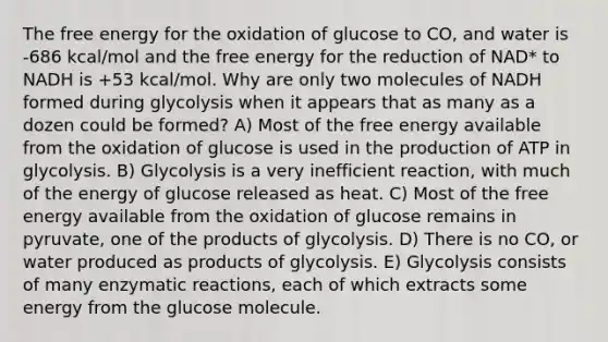 The free energy for the oxidation of glucose to CO, and water is -686 kcal/mol and the free energy for the reduction of NAD* to NADH is +53 kcal/mol. Why are only two molecules of NADH formed during glycolysis when it appears that as many as a dozen could be formed? A) Most of the free energy available from the oxidation of glucose is used in the production of ATP in glycolysis. B) Glycolysis is a very inefficient reaction, with much of the energy of glucose released as heat. C) Most of the free energy available from the oxidation of glucose remains in pyruvate, one of the products of glycolysis. D) There is no CO, or water produced as products of glycolysis. E) Glycolysis consists of many enzymatic reactions, each of which extracts some energy from the glucose molecule.