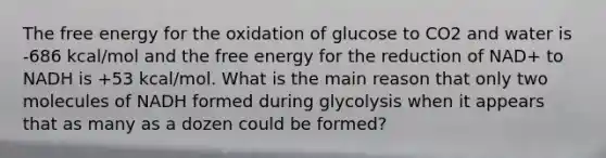 The free energy for the oxidation of glucose to CO2 and water is -686 kcal/mol and the free energy for the reduction of NAD+ to NADH is +53 kcal/mol. What is the main reason that only two molecules of NADH formed during glycolysis when it appears that as many as a dozen could be formed?