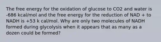 The free energy for the oxidation of glucose to CO2 and water is -686 kcal/mol and the free energy for the reduction of NAD + to NADH is +53 k cal/mol. Why are only two molecules of NADH formed during glycolysis when it appears that as many as a dozen could be formed?