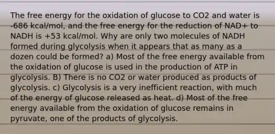 The free energy for the oxidation of glucose to CO2 and water is -686 kcal/mol, and the free energy for the reduction of NAD+ to NADH is +53 kcal/mol. Why are only two molecules of NADH formed during glycolysis when it appears that as many as a dozen could be formed? a) Most of the free energy available from the oxidation of glucose is used in the production of ATP in glycolysis. B) There is no CO2 or water produced as products of glycolysis. c) Glycolysis is a very inefficient reaction, with much of the energy of glucose released as heat. d) Most of the free energy available from the oxidation of glucose remains in pyruvate, one of the products of glycolysis.