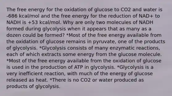 The free energy for the oxidation of glucose to CO2 and water is -686 kcal/mol and the free energy for the reduction of NAD+ to NADH is +53 kcal/mol. Why are only two molecules of NADH formed during glycolysis when it appears that as many as a dozen could be formed? *Most of the free energy available from the oxidation of glucose remains in pyruvate, one of the products of glycolysis. *Glycolysis consists of many enzymatic reactions, each of which extracts some energy from the glucose molecule. *Most of the free energy available from the oxidation of glucose is used in the production of ATP in glycolysis. *Glycolysis is a very inefficient reaction, with much of the energy of glucose released as heat. *There is no CO2 or water produced as products of glycolysis.