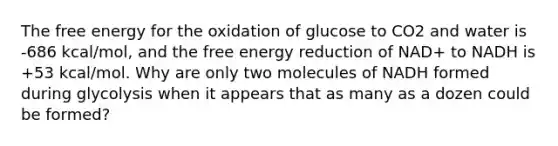 The free energy for the oxidation of glucose to CO2 and water is -686 kcal/mol, and the free energy reduction of NAD+ to NADH is +53 kcal/mol. Why are only two molecules of NADH formed during glycolysis when it appears that as many as a dozen could be formed?