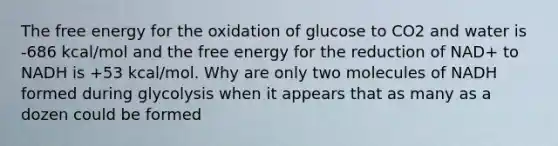 The free energy for the oxidation of glucose to CO2 and water is -686 kcal/mol and the free energy for the reduction of NAD+ to NADH is +53 kcal/mol. Why are only two molecules of NADH formed during glycolysis when it appears that as many as a dozen could be formed