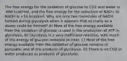 The free energy for the oxidation of glucose to CO2 and water is -686 kcal/mol, and the free energy for the reduction of NAD+ to NADH is +53 kcal/mol. Why are only two molecules of NADH formed during glycolysis when it appears that as many as a dozen could be formed? A) Most of the free energy available from the oxidation of glucose is used in the production of ATP in glycolysis. B) Glycolysis is a very inefficient reaction, with much of the energy of glucose released as heat. C) Most of the free energy available from the oxidation of glucose remains in pyruvate, one of the products of glycolysis. D) There is no CO2 or water produced as products of glycolysis.