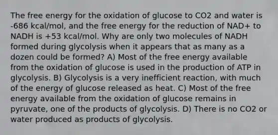 The free energy for the oxidation of glucose to CO2 and water is -686 kcal/mol, and the free energy for the reduction of NAD+ to NADH is +53 kcal/mol. Why are only two molecules of NADH formed during glycolysis when it appears that as many as a dozen could be formed? A) Most of the free energy available from the oxidation of glucose is used in the production of ATP in glycolysis. B) Glycolysis is a very inefficient reaction, with much of the energy of glucose released as heat. C) Most of the free energy available from the oxidation of glucose remains in pyruvate, one of the products of glycolysis. D) There is no CO2 or water produced as products of glycolysis.