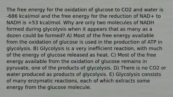 The free energy for the oxidation of glucose to CO2 and water is -686 kcal/mol and the free energy for the reduction of NAD+ to NADH is +53 kcal/mol. Why are only two molecules of NADH formed during glycolysis when it appears that as many as a dozen could be formed? A) Most of the free energy available from the oxidation of glucose is used in the production of ATP in glycolysis. B) Glycolysis is a very inefficient reaction, with much of the energy of glucose released as heat. C) Most of the free energy available from the oxidation of glucose remains in pyruvate, one of the products of glycolysis. D) There is no CO2 or water produced as products of glycolysis. E) Glycolysis consists of many enzymatic reactions, each of which extracts some energy from the glucose molecule.