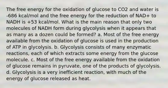 The free energy for the oxidation of glucose to CO2 and water is -686 kcal/mol and the free energy for the reduction of NAD+ to NADH is +53 kcal/mol. What is the main reason that only two molecules of NADH form during glycolysis when it appears that as many as a dozen could be formed? a. Most of the free energy available from the oxidation of glucose is used in the production of ATP in glycolysis. b. Glycolysis consists of many enzymatic reactions, each of which extracts some energy from the glucose molecule. c. Most of the free energy available from the oxidation of glucose remains in pyruvate, one of the products of glycolysis. d. Glycolysis is a very inefficient reaction, with much of the energy of glucose released as heat.