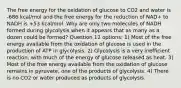 The free energy for the oxidation of glucose to CO2 and water is -686 kcal/mol and the free energy for the reduction of NAD+ to NADH is +53 kcal/mol. Why are only two molecules of NADH formed during glycolysis when it appears that as many as a dozen could be formed? Question 12 options: 1) Most of the free energy available from the oxidation of glucose is used in the production of ATP in glycolysis. 2) Glycolysis is a very inefficient reaction, with much of the energy of glucose released as heat. 3) Most of the free energy available from the oxidation of glucose remains in pyruvate, one of the products of glycolysis. 4) There is no CO2 or water produced as products of glycolysis.