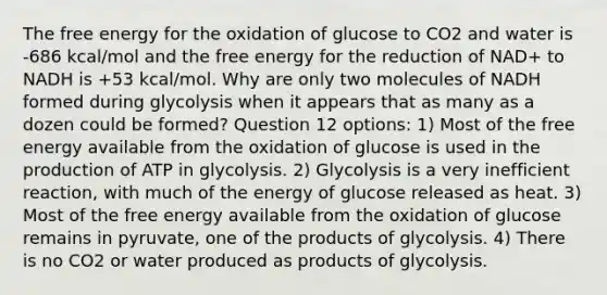 The free energy for the oxidation of glucose to CO2 and water is -686 kcal/mol and the free energy for the reduction of NAD+ to NADH is +53 kcal/mol. Why are only two molecules of NADH formed during glycolysis when it appears that as many as a dozen could be formed? Question 12 options: 1) Most of the free energy available from the oxidation of glucose is used in the production of ATP in glycolysis. 2) Glycolysis is a very inefficient reaction, with much of the energy of glucose released as heat. 3) Most of the free energy available from the oxidation of glucose remains in pyruvate, one of the products of glycolysis. 4) There is no CO2 or water produced as products of glycolysis.