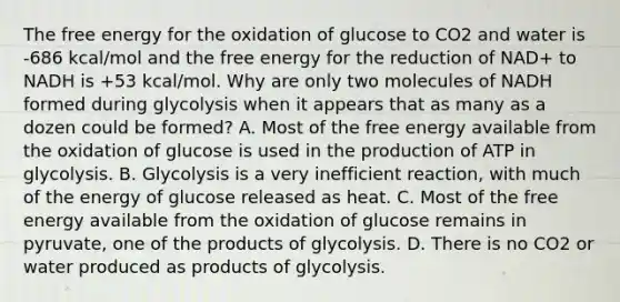 The free energy for the oxidation of glucose to CO2 and water is -686 kcal/mol and the free energy for the reduction of NAD+ to NADH is +53 kcal/mol. Why are only two molecules of NADH formed during glycolysis when it appears that as many as a dozen could be formed? A. Most of the free energy available from the oxidation of glucose is used in the production of ATP in glycolysis. B. Glycolysis is a very inefficient reaction, with much of the energy of glucose released as heat. C. Most of the free energy available from the oxidation of glucose remains in pyruvate, one of the products of glycolysis. D. There is no CO2 or water produced as products of glycolysis.