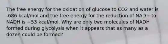 The free energy for the oxidation of glucose to CO2 and water is -686 kcal/mol and the free energy for the reduction of NAD+ to NADH is +53 kcal/mol. Why are only two molecules of NADH formed during glycolysis when it appears that as many as a dozen could be formed?