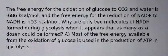 The free energy for the oxidation of glucose to CO2 and water is -686 kcal/mol, and the free energy for the reduction of NAD+ to NADH is +53 kcal/mol. Why are only two molecules of NADH formed during glycolysis when it appears that as many as a dozen could be formed? A) Most of the free energy available from the oxidation of glucose is used in the production of ATP in glycolysis.