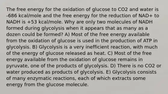 The free energy for the oxidation of glucose to CO2 and water is -686 kcal/mole and the free energy for the reduction of NAD+ to NADH is +53 kcal/mole. Why are only two molecules of NADH formed during glycolysis when it appears that as many as a dozen could be formed? A) Most of the free energy available from the oxidation of glucose is used in the production of ATP in glycolysis. B) Glycolysis is a very inefficient reaction, with much of the energy of glucose released as heat. C) Most of the free energy available from the oxidation of glucose remains in pyruvate, one of the products of glycolysis. D) There is no CO2 or water produced as products of glycolysis. E) Glycolysis consists of many enzymatic reactions, each of which extracts some energy from the glucose molecule.