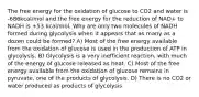 The free energy for the oxidation of glucose to CO2 and water is -686kcal/mol and the free energy for the reduction of NAD+ to NADH is +53 kcal/mol. Why are only two molecules of NADH formed during glycolysis when it appears that as many as a dozen could be formed? A) Most of the free energy available from the oxidation of glucose is used in the production of ATP in glycolysis. B) Glycolysis is a very inefficient reaction, with much of the energy of glucose released as heat. C) Most of the free energy available from the oxidation of glucose remains in pyruvate, one of the products of glycolysis. D) There is no CO2 or water produced as products of glycolysis