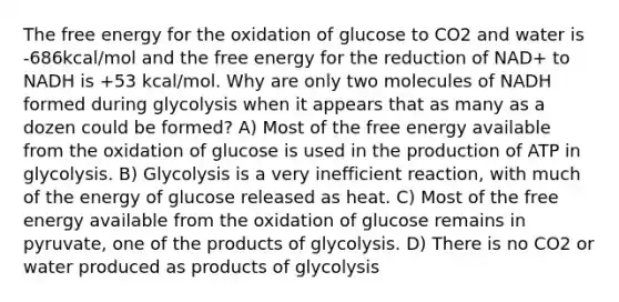 The free energy for the oxidation of glucose to CO2 and water is -686kcal/mol and the free energy for the reduction of NAD+ to NADH is +53 kcal/mol. Why are only two molecules of NADH formed during glycolysis when it appears that as many as a dozen could be formed? A) Most of the free energy available from the oxidation of glucose is used in the production of ATP in glycolysis. B) Glycolysis is a very inefficient reaction, with much of the energy of glucose released as heat. C) Most of the free energy available from the oxidation of glucose remains in pyruvate, one of the products of glycolysis. D) There is no CO2 or water produced as products of glycolysis