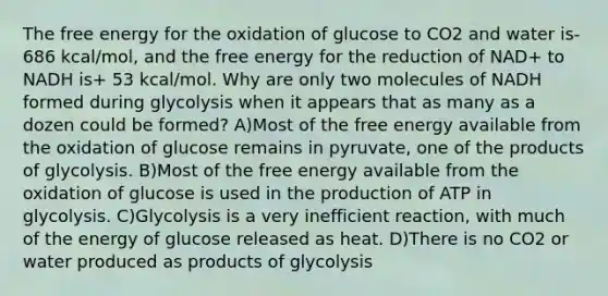 The free energy for the oxidation of glucose to CO2 and water is-686 kcal/mol, and the free energy for the reduction of NAD+ to NADH is+ 53 kcal/mol. Why are only two molecules of NADH formed during glycolysis when it appears that as many as a dozen could be formed? A)Most of the free energy available from the oxidation of glucose remains in pyruvate, one of the products of glycolysis. B)Most of the free energy available from the oxidation of glucose is used in the production of ATP in glycolysis. C)Glycolysis is a very inefficient reaction, with much of the energy of glucose released as heat. D)There is no CO2 or water produced as products of glycolysis