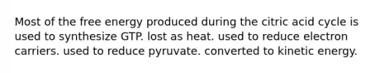 Most of the free energy produced during the citric acid cycle is used to synthesize GTP. lost as heat. used to reduce electron carriers. used to reduce pyruvate. converted to kinetic energy.