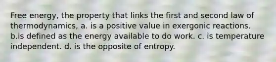 Free energy, the property that links the first and second law of thermodynamics, a. is a positive value in exergonic reactions. b.is defined as the energy available to do work. c. is temperature independent. d. is the opposite of entropy.