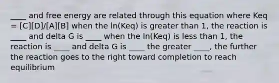 ____ and free energy are related through this equation where Keq = [C][D]/[A][B] when the ln(Keq) is greater than 1, the reaction is ____ and delta G is ____ when the ln(Keq) is less than 1, the reaction is ____ and delta G is ____ the greater ____, the further the reaction goes to the right toward completion to reach equilibrium