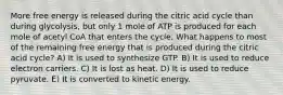 More free energy is released during the citric acid cycle than during glycolysis, but only 1 mole of ATP is produced for each mole of acetyl CoA that enters the cycle. What happens to most of the remaining free energy that is produced during the citric acid cycle? A) It is used to synthesize GTP. B) It is used to reduce electron carriers. C) It is lost as heat. D) It is used to reduce pyruvate. E) It is converted to kinetic energy.