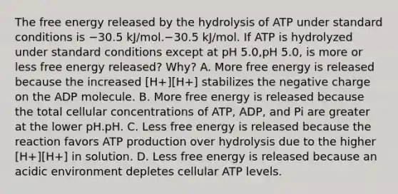 The free energy released by the hydrolysis of ATP under standard conditions is −30.5 kJ/mol.−30.5 kJ/mol. If ATP is hydrolyzed under standard conditions except at pH 5.0,pH 5.0, is more or less free energy released? Why? A. More free energy is released because the increased [H+][H+] stabilizes the negative charge on the ADP molecule. B. More free energy is released because the total cellular concentrations of ATP, ADP, and Pi are greater at the lower pH.pH. C. Less free energy is released because the reaction favors ATP production over hydrolysis due to the higher [H+][H+] in solution. D. Less free energy is released because an acidic environment depletes cellular ATP levels.