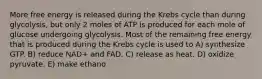 More free energy is released during the Krebs cycle than during glycolysis, but only 2 moles of ATP is produced for each mole of glucose undergoing glycolysis. Most of the remaining free energy that is produced during the Krebs cycle is used to A) synthesize GTP. B) reduce NAD+ and FAD. C) release as heat. D) oxidize pyruvate. E) make ethano