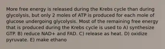 More free energy is released during the Krebs cycle than during glycolysis, but only 2 moles of ATP is produced for each mole of glucose undergoing glycolysis. Most of the remaining free energy that is produced during the Krebs cycle is used to A) synthesize GTP. B) reduce NAD+ and FAD. C) release as heat. D) oxidize pyruvate. E) make ethano