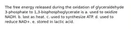 The free energy released during the oxidation of glyceraldehyde 3-phosphate to 1,3-bisphosphoglycerate is a. used to oxidize NADH. b. lost as heat. c. used to synthesize ATP. d. used to reduce NAD+. e. stored in lactic acid.