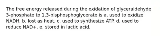 The free energy released during the oxidation of glyceraldehyde 3-phosphate to 1,3-bisphosphoglycerate is a. used to oxidize NADH. b. lost as heat. c. used to synthesize ATP. d. used to reduce NAD+. e. stored in lactic acid.