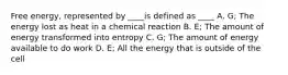 Free energy, represented by ____is defined as ____ A. G; The energy lost as heat in a chemical reaction B. E; The amount of energy transformed into entropy C. G; The amount of energy available to do work D. E; All the energy that is outside of the cell