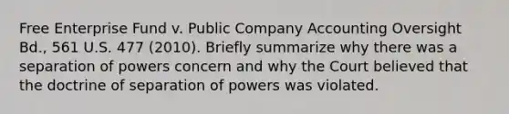 Free Enterprise Fund v. Public Company Accounting Oversight Bd., 561 U.S. 477 (2010). Briefly summarize why there was a separation of powers concern and why the Court believed that the doctrine of separation of powers was violated.