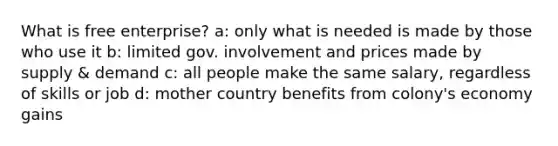 What is free enterprise? a: only what is needed is made by those who use it b: limited gov. involvement and prices made by supply & demand c: all people make the same salary, regardless of skills or job d: mother country benefits from colony's economy gains