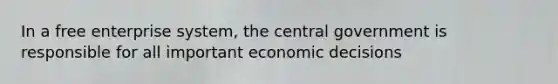 In a free enterprise system, the central government is responsible for all important economic decisions