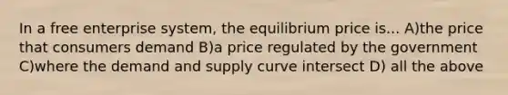 In a free enterprise system, the equilibrium price is... A)the price that consumers demand B)a price regulated by the government C)where the demand and supply curve intersect D) all the above