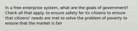 In a free enterprise system, what are the goals of government? Check all that apply. to ensure safety for its citizens to ensure that citizens' needs are met to solve the problem of poverty to ensure that the market is fair