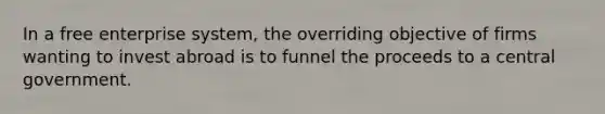 In a free enterprise system, the overriding objective of firms wanting to invest abroad is to funnel the proceeds to a central government.