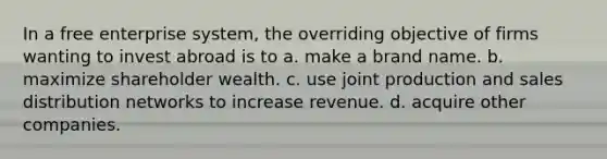 In a free enterprise system, the overriding objective of firms wanting to invest abroad is to a. make a brand name. b. maximize shareholder wealth. c. use joint production and sales distribution networks to increase revenue. d. acquire other companies.