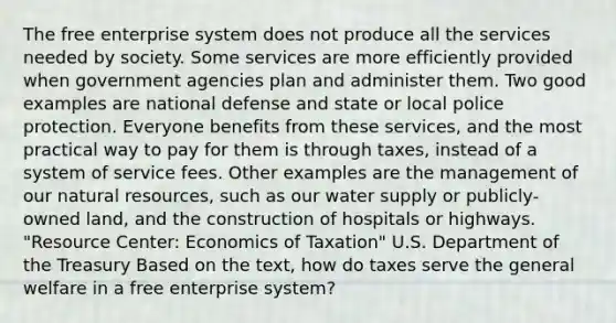 The free enterprise system does not produce all the services needed by society. Some services are more efficiently provided when government agencies plan and administer them. Two good examples are national defense and state or local police protection. Everyone benefits from these services, and the most practical way to pay for them is through taxes, instead of a system of service fees. Other examples are the management of our natural resources, such as our water supply or publicly-owned land, and the construction of hospitals or highways. "Resource Center: Economics of Taxation" U.S. Department of the Treasury Based on the text, how do taxes serve the general welfare in a free enterprise system?