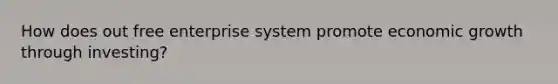 How does out free enterprise system promote economic growth through investing?