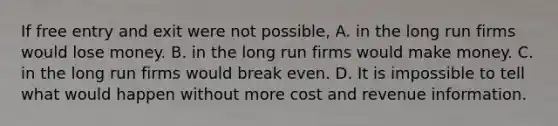 If free entry and exit were not possible, A. in the long run firms would lose money. B. in the long run firms would make money. C. in the long run firms would break even. D. It is impossible to tell what would happen without more cost and revenue information.