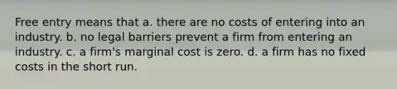 Free entry means that a. there are no costs of entering into an industry. b. no legal barriers prevent a firm from entering an industry. c. a firm's marginal cost is zero. d. a firm has no fixed costs in the short run.