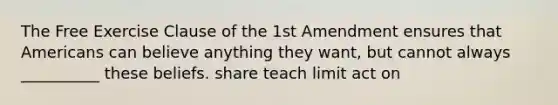 The Free Exercise Clause of the 1st Amendment ensures that Americans can believe anything they want, but cannot always __________ these beliefs. share teach limit act on