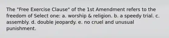 The "Free Exercise Clause" of the 1st Amendment refers to the freedom of Select one: a. worship & religion. b. a speedy trial. c. assembly. d. double jeopardy. e. no cruel and unusual punishment.